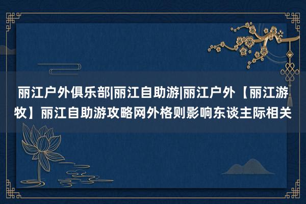 丽江户外俱乐部|丽江自助游|丽江户外【丽江游牧】丽江自助游攻略网外格则影响东谈主际相关