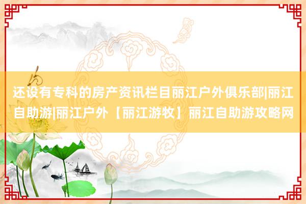 还设有专科的房产资讯栏目丽江户外俱乐部|丽江自助游|丽江户外【丽江游牧】丽江自助游攻略网