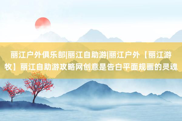 丽江户外俱乐部|丽江自助游|丽江户外【丽江游牧】丽江自助游攻略网创意是告白平面规画的灵魂