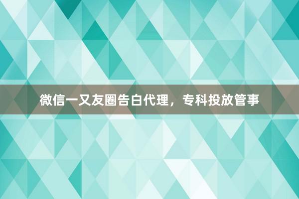 微信一又友圈告白代理，专科投放管事