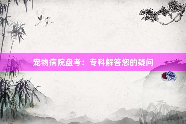 宠物病院盘考：专科解答您的疑问